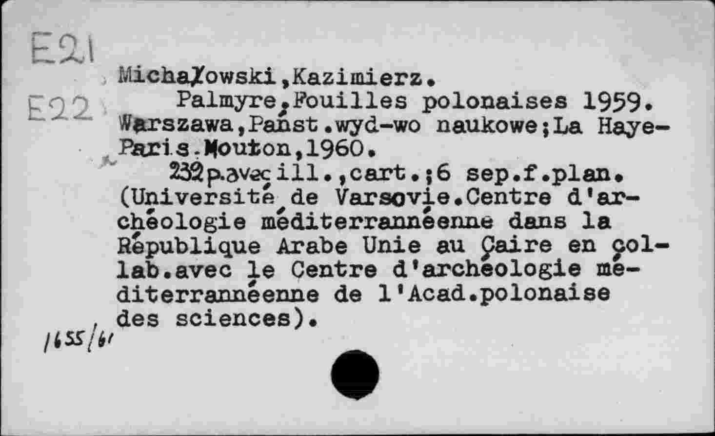 ﻿Micha/owski »Kazimierz•
Palmyre^Fouilles polonaises 1959» W|trszawa,Panst.wyd-wo naukowe;La Haye Pari s -Mouton,I960•
252p.»vecill.,cart. ;6 sep.f.plan. (Université de Varsovie.Centre d’archéologie méditerrannéenne dans la République Arabe Unie au Jaire en ^ol lab.avec le Centre d’archeologie médit errannéenne de 1’Acad.polonaise , des sciences).